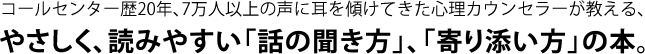 コールセンター歴20年、7万人以上の声に耳を傾けてきた心理カウンセラーが教える、やさしく、読みやすい「話の聞き方」、「寄り添い方」の本。