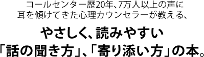 コールセンター歴20年、7万人以上の声に耳を傾けてきた心理カウンセラーが教える、やさしく、読みやすい「話の聞き方」、「寄り添い方」の本。