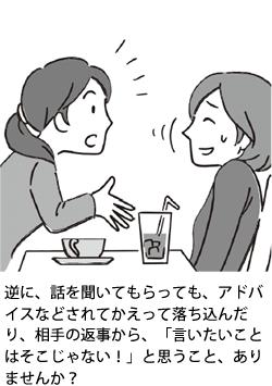 逆に、話を聞いてもらっても、アドバイスなどされてかえって落ち込んだり、相手の返事から、「言いたいことはそこじゃない!」と思うこと、ありませんか?